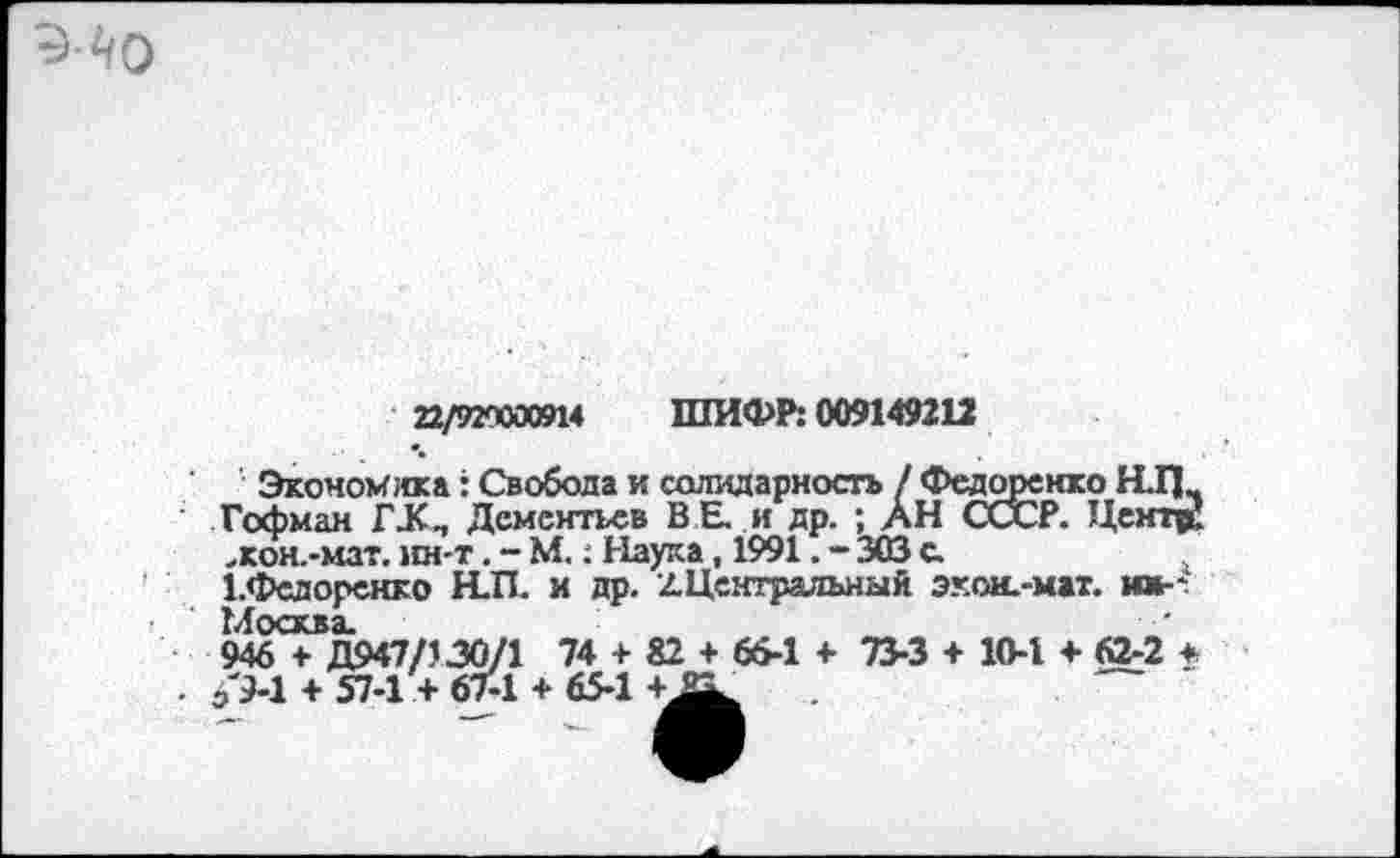 ﻿22/920000914 ШИФР: 009149212
Экономна: Свобода и солидарность / Федоренко Н.П Гофман ГХП Дементьев ВЕ. и др. ; АН СССР. Центр! .кон.-мат. нн-т. - М.: Наука, 1991. - 303 с.
1.Федоренко Н.П. и др. /.Центральный экон.-мат. иж-* Москва.
946 + Д947/130/1 74 + 82 + 66-1 + 73-3 + 10-1 4- 62-2 * . б'9-1 + 57-1 + 67-1 + 65-1